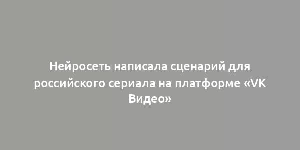 Нейросеть написала сценарий для российского сериала на платформе «VK Видео»