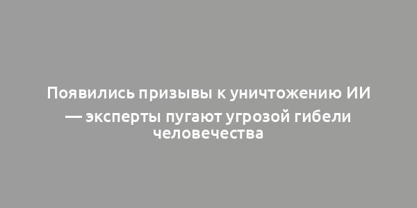 Появились призывы к уничтожению ИИ — эксперты пугают угрозой гибели человечества