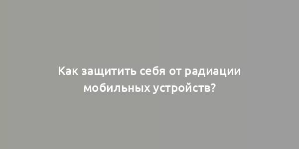 Как защитить себя от радиации мобильных устройств?