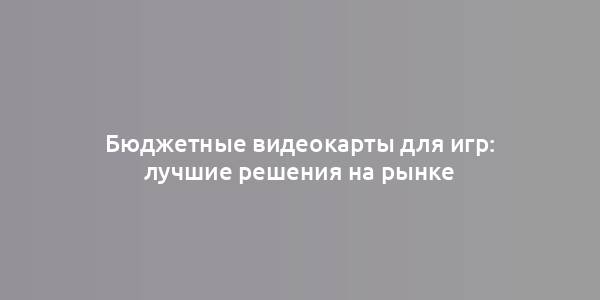 Бюджетные видеокарты для игр: лучшие решения на рынке