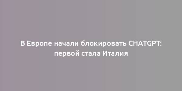 В Европе начали блокировать ChatGPT: первой стала Италия