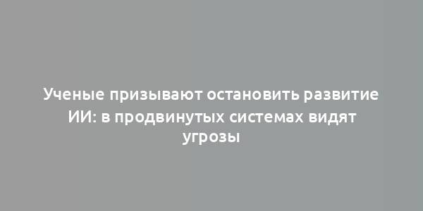 Ученые призывают остановить развитие ИИ: в продвинутых системах видят угрозы