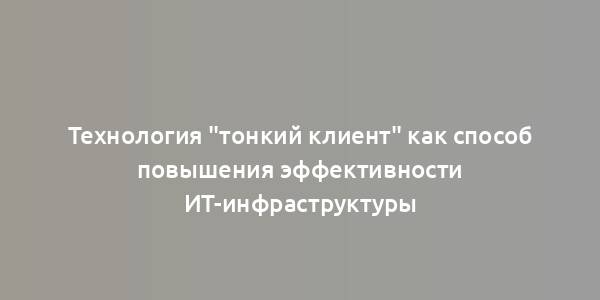 Технология "тонкий клиент" как способ повышения эффективности ИТ-инфраструктуры