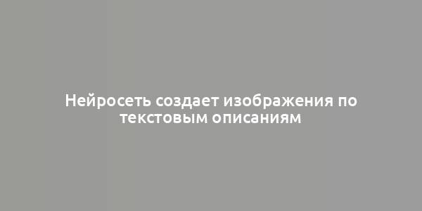 Нейросеть создает изображения по текстовым описаниям