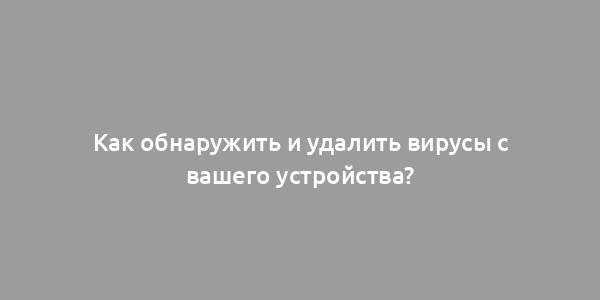 Как обнаружить и удалить вирусы с вашего устройства?