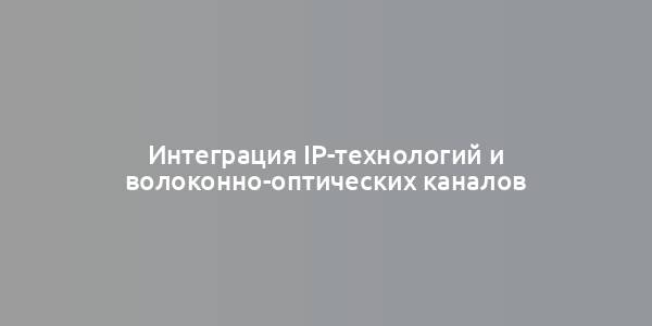 Интеграция IP-технологий и волоконно-оптических каналов