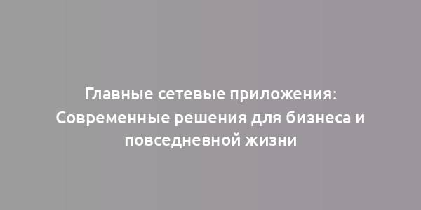 Главные сетевые приложения: Современные решения для бизнеса и повседневной жизни