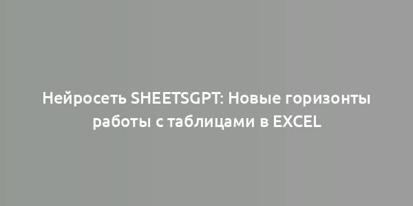 Нейросеть SheetsGPT: Новые горизонты работы с таблицами в Excel