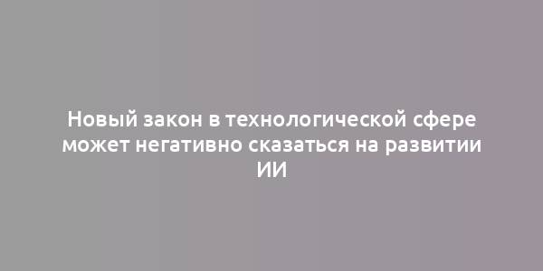 Новый закон в технологической сфере может негативно сказаться на развитии ИИ