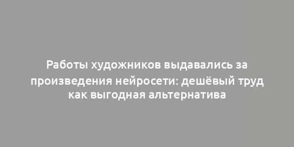 Работы художников выдавались за произведения нейросети: дешёвый труд как выгодная альтернатива