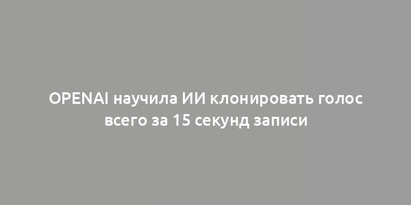 OpenAI научила ИИ клонировать голос всего за 15 секунд записи