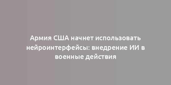 Армия США начнет использовать нейроинтерфейсы: внедрение ИИ в военные действия