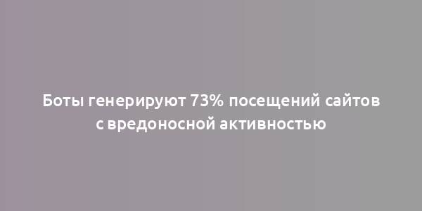 Боты генерируют 73% посещений сайтов с вредоносной активностью