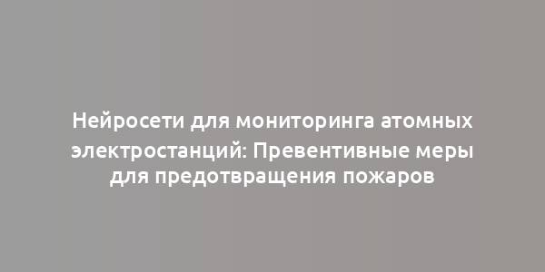 Нейросети для мониторинга атомных электростанций: Превентивные меры для предотвращения пожаров