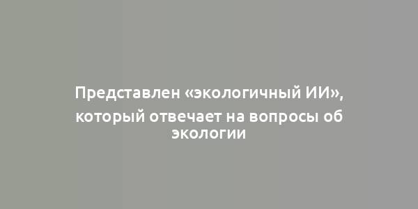 Представлен «экологичный ИИ», который отвечает на вопросы об экологии