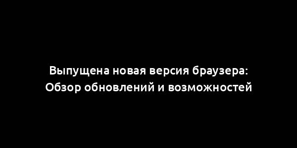 Выпущена новая версия браузера: Обзор обновлений и возможностей