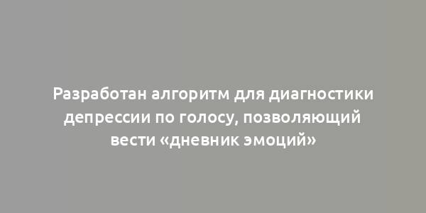 Разработан алгоритм для диагностики депрессии по голосу, позволяющий вести «дневник эмоций»