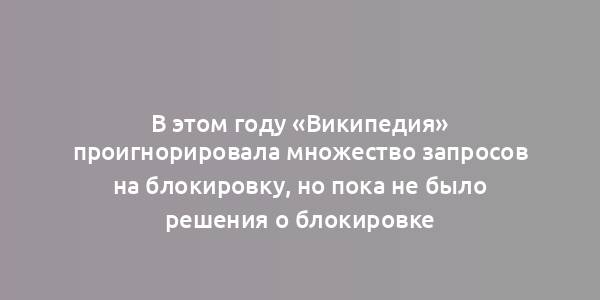 В этом году «Википедия» проигнорировала множество запросов на блокировку, но пока не было решения о блокировке