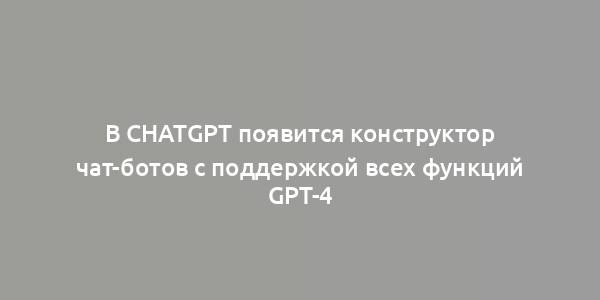 В ChatGPT появится конструктор чат-ботов с поддержкой всех функций GPT-4