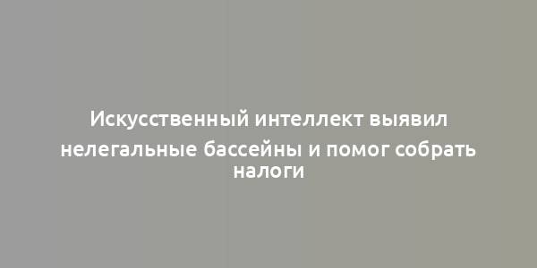 Искусственный интеллект выявил нелегальные бассейны и помог собрать налоги