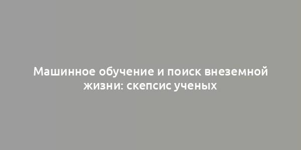 Машинное обучение и поиск внеземной жизни: скепсис ученых