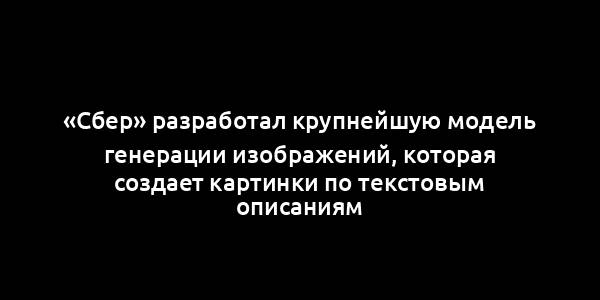 «Сбер» разработал крупнейшую модель генерации изображений, которая создает картинки по текстовым описаниям