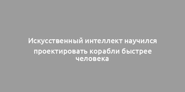 Искусственный интеллект научился проектировать корабли быстрее человека