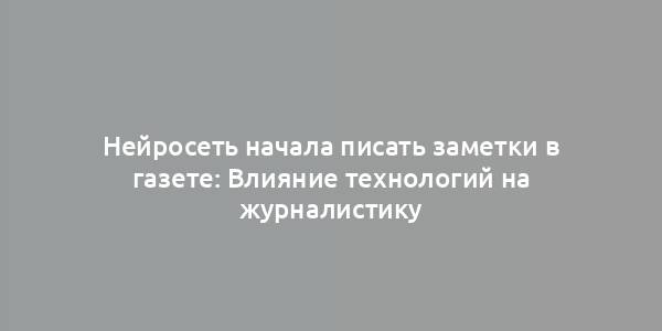 Нейросеть начала писать заметки в газете: Влияние технологий на журналистику