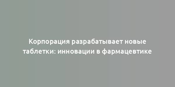 Корпорация разрабатывает новые таблетки: инновации в фармацевтике