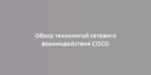 Обзор технологий сетевого взаимодействия Cisco