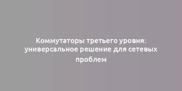 Коммутаторы третьего уровня: универсальное решение для сетевых проблем