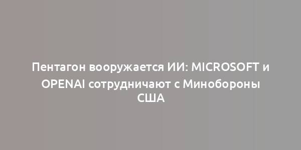 Пентагон вооружается ИИ: Microsoft и OpenAI сотрудничают с Минобороны США