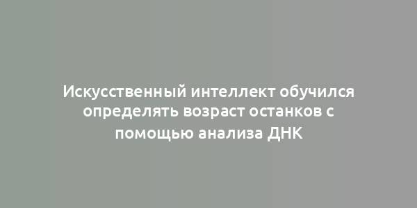 Искусственный интеллект обучился определять возраст останков с помощью анализа ДНК