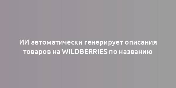 ИИ автоматически генерирует описания товаров на Wildberries по названию