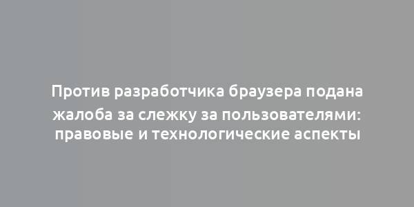 Против разработчика браузера подана жалоба за слежку за пользователями: правовые и технологические аспекты