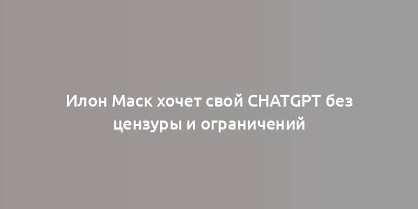 Илон Маск хочет свой ChatGPT без цензуры и ограничений