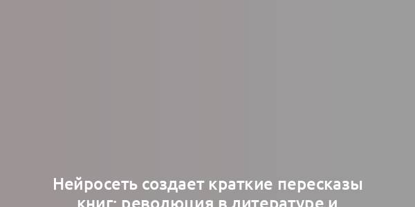 Нейросеть создает краткие пересказы книг: революция в литературе и обучении