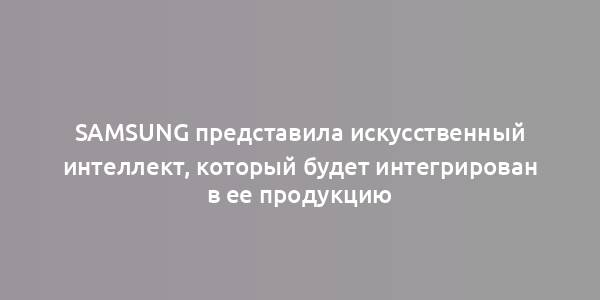 Samsung представила искусственный интеллект, который будет интегрирован в ее продукцию