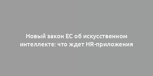 Новый закон ЕС об искусственном интеллекте: что ждет HR-приложения