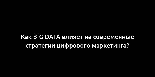 Как Big Data влияет на современные стратегии цифрового маркетинга?