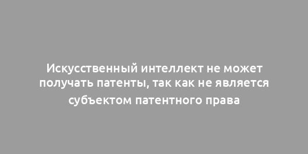 Искусственный интеллект не может получать патенты, так как не является субъектом патентного права