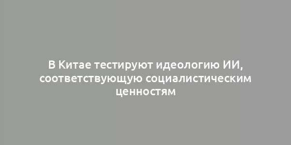 В Китае тестируют идеологию ИИ, соответствующую социалистическим ценностям