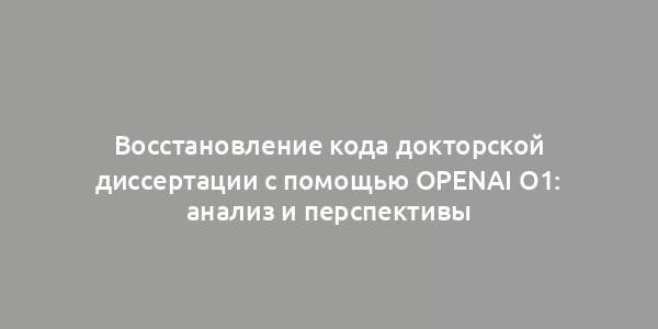 Восстановление кода докторской диссертации с помощью OpenAI O1: анализ и перспективы