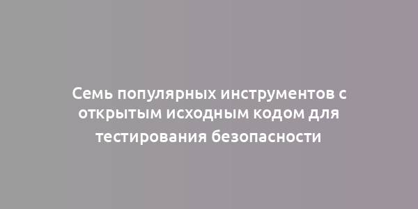 Семь популярных инструментов с открытым исходным кодом для тестирования безопасности