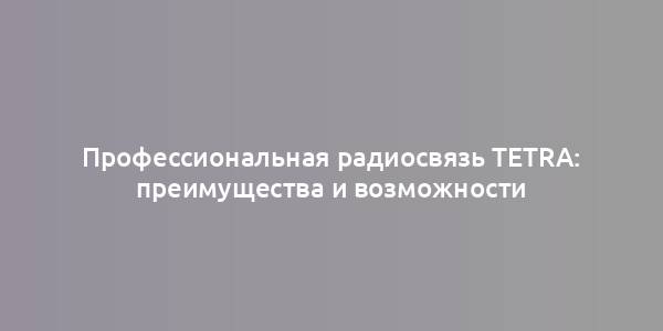 Профессиональная радиосвязь TETRA: преимущества и возможности