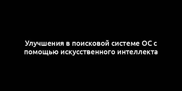 Улучшения в поисковой системе ОС с помощью искусственного интеллекта