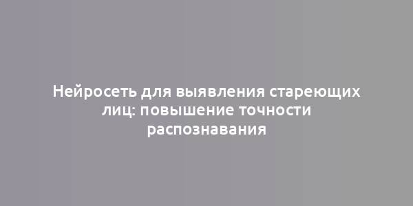 Нейросеть для выявления стареющих лиц: повышение точности распознавания