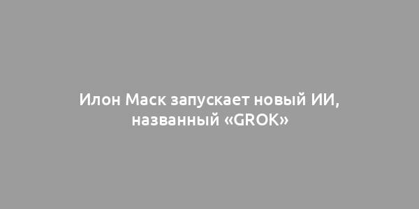 Илон Маск запускает новый ИИ, названный «Grok»