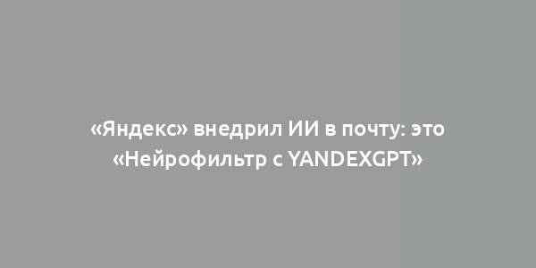 «Яндекс» внедрил ИИ в почту: это «Нейрофильтр с YandexGPT»