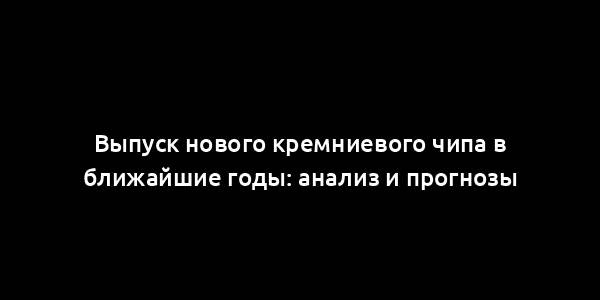 Выпуск нового кремниевого чипа в ближайшие годы: анализ и прогнозы